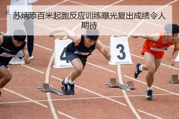 苏炳添百米起跑反应训练曝光复出成绩令人期待